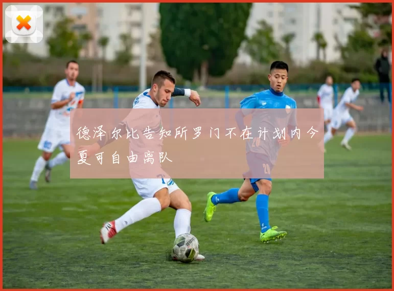 德泽尔比告知所罗门不在计划内今夏可自由离队